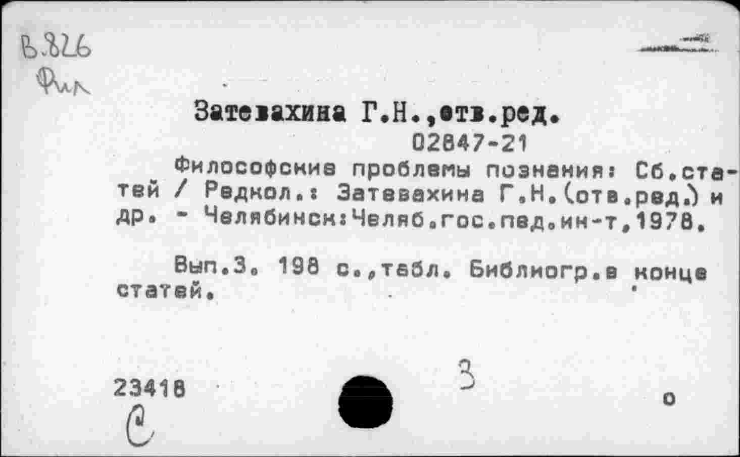 ﻿
Зате>ахина Г.Н.,вт>.ред.
02847-21
Философские проблемы познания: Сб,статей / Радиол.: Затевахина Г.Н. (отв.редЛ и др. - Челябинск:Челяб.гос.под.ин-т,1978.
Вып.З, 198 с.,табл. Библиогр.в конца статей.
23418
о